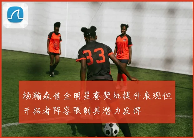杨瀚森借全明星赛契机提升表现但开拓者阵容限制其潜力发挥
