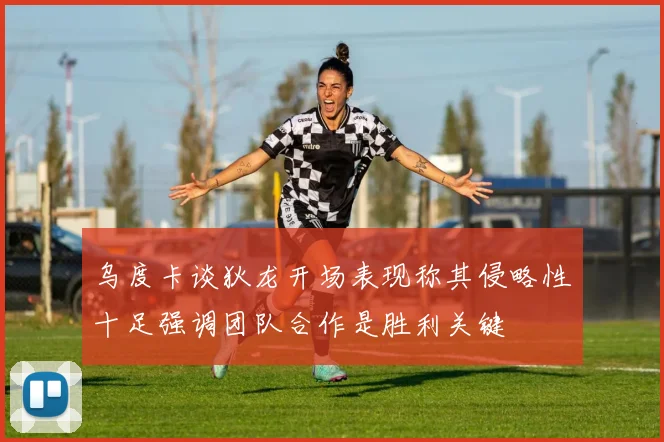 乌度卡谈狄龙开场表现称其侵略性十足强调团队合作是胜利关键