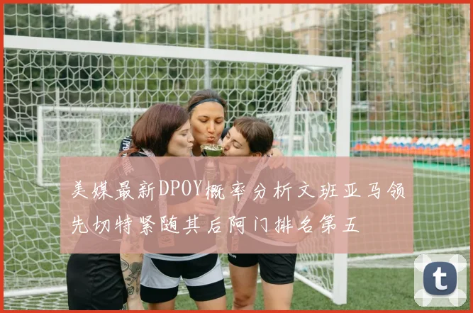 美媒最新DPOY概率分析文班亚马领先切特紧随其后阿门排名第五