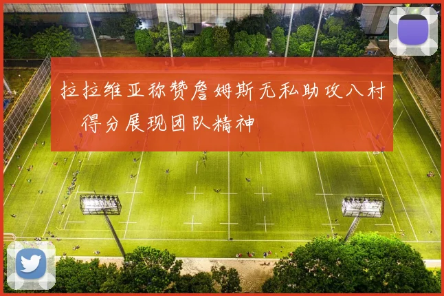 拉拉维亚称赞詹姆斯无私助攻八村塁得分展现团队精神