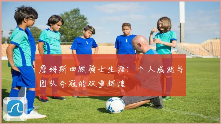 詹姆斯回顾骑士生涯：个人成就与团队夺冠的双重辉煌