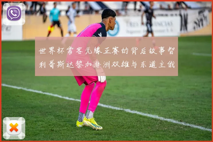 世界杯常客无缘正赛的背后故事智利哥斯达黎加非洲双雄与东道主俄罗斯的遗憾