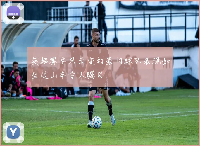 英超赛季风云变幻豪门球队表现如坐过山车令人瞩目