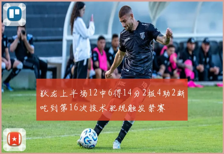 狄龙上半场12中6得14分2板4助2断吃到第16次技术犯规触发禁赛