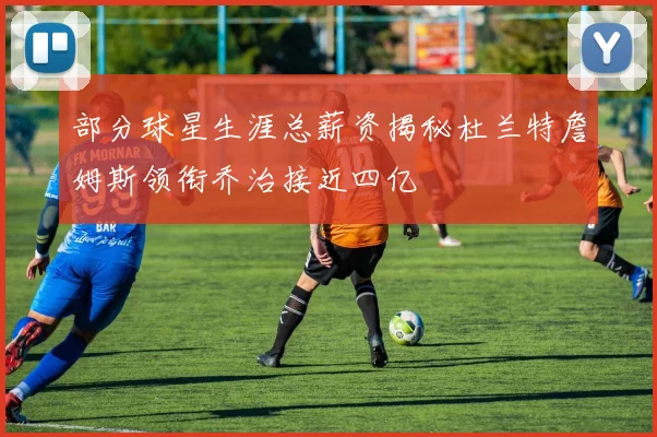 部分球星生涯总薪资揭秘杜兰特詹姆斯领衔乔治接近四亿