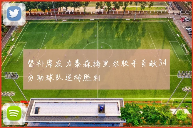 替补席发力泰森梅里尔联手贡献34分助球队逆转胜利