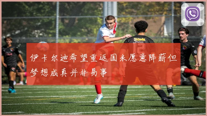 伊卡尔迪希望重返国米愿意降薪但梦想成真并非易事