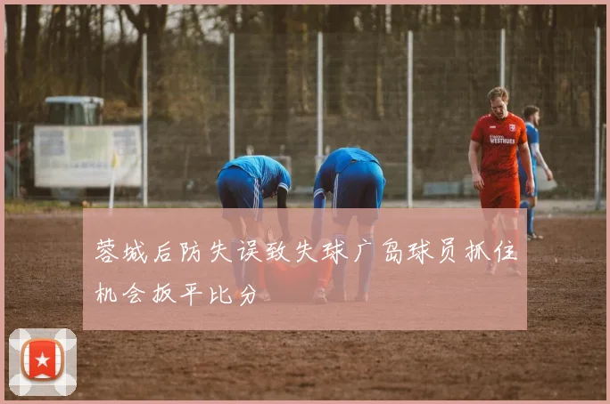 蓉城后防失误致失球广岛球员抓住机会扳平比分