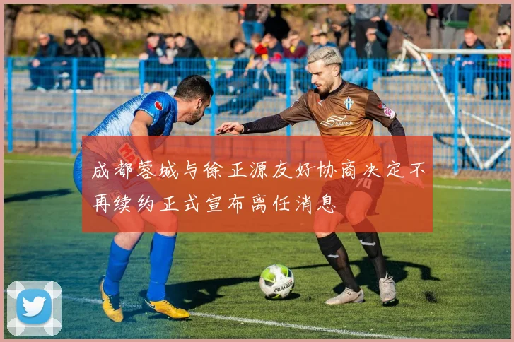 成都蓉城与徐正源友好协商决定不再续约正式宣布离任消息