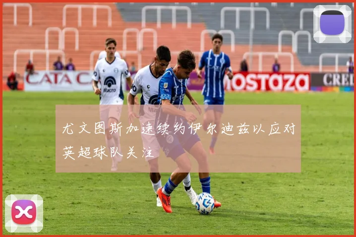 尤文图斯加速续约伊尔迪兹以应对英超球队关注