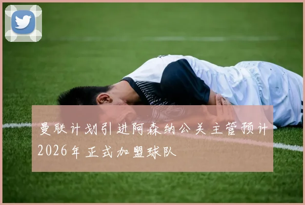 曼联计划引进阿森纳公关主管预计2026年正式加盟球队
