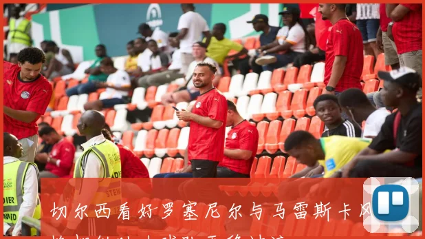 切尔西看好罗塞尼尔与马雷斯卡风格相似助力球队平稳过渡