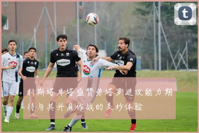 科斯塔库塔盛赞劳塔罗进攻能力期待与其并肩作战的美妙体验