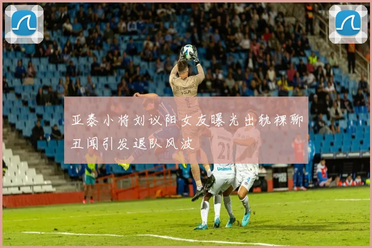 亚泰小将刘议阳女友曝光出轨裸聊丑闻引发退队风波