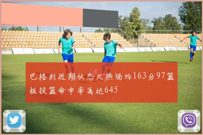 巴格利近期状态火热场均163分97篮板投篮命中率高达645