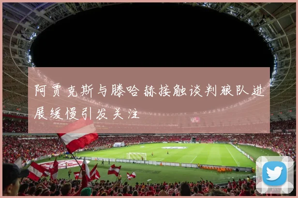阿贾克斯与滕哈赫接触谈判狼队进展缓慢引发关注