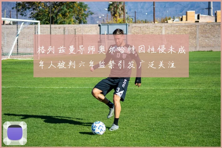 格列兹曼导师奥尔哈特因性侵未成年人被判六年监禁引发广泛关注