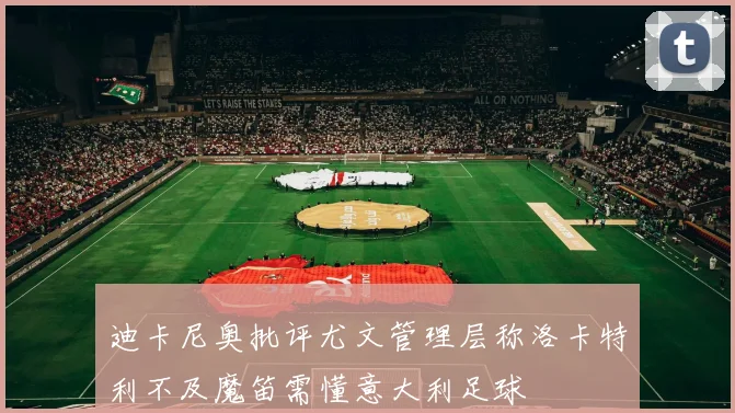 迪卡尼奥批评尤文管理层称洛卡特利不及魔笛需懂意大利足球