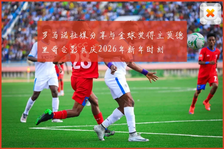 罗马诺社媒分享与金球奖得主莫德里奇合影共庆2026年新年时刻