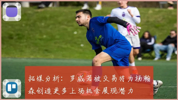 拓媒分析：罗威若被交易将为杨瀚森创造更多上场机会展现潜力
