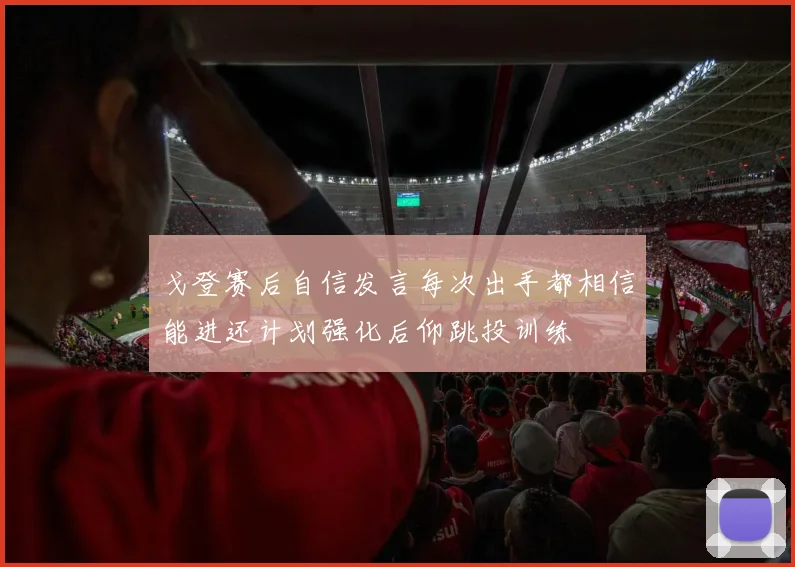 戈登赛后自信发言每次出手都相信能进还计划强化后仰跳投训练