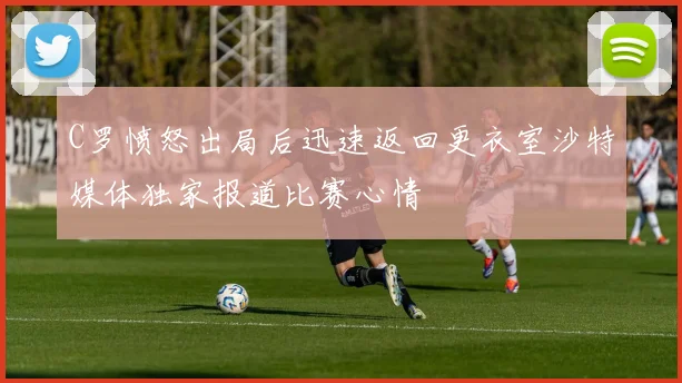 C罗愤怒出局后迅速返回更衣室沙特媒体独家报道比赛心情