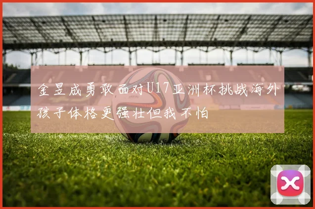 金昱成勇敢面对U17亚洲杯挑战海外孩子体格更强壮但我不怕