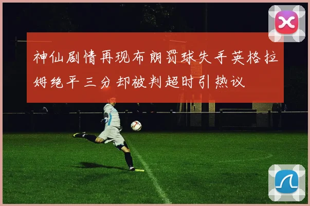 神仙剧情再现布朗罚球失手英格拉姆绝平三分却被判超时引热议