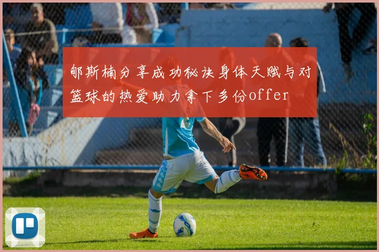 郇斯楠分享成功秘诀身体天赋与对篮球的热爱助力拿下多份offer