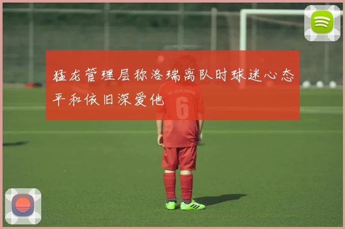 猛龙管理层称洛瑞离队时球迷心态平和依旧深爱他