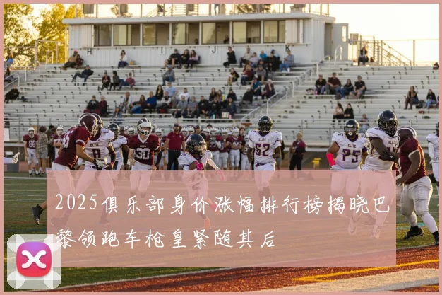 2025俱乐部身价涨幅排行榜揭晓巴黎领跑车枪皇紧随其后