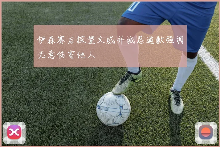 伊森赛后探望文威并诚恳道歉强调无意伤害他人